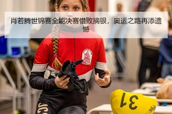 肖若腾世锦赛全能决赛惜败摘银，奥运之路再添遗憾
