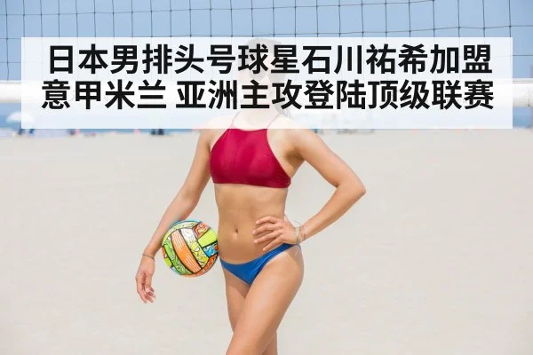 日本男排头号球星石川祐希加盟意甲米兰 亚洲主攻登陆顶级联赛