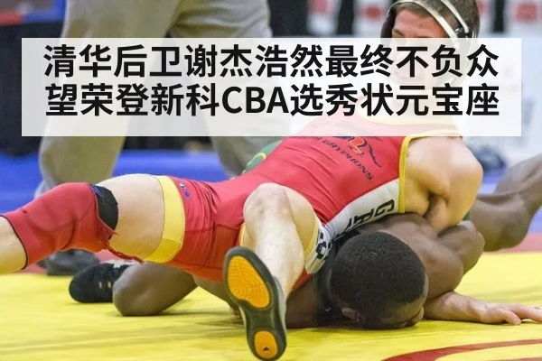 清华后卫谢杰浩然最终不负众望荣登新科CBA选秀状元宝座