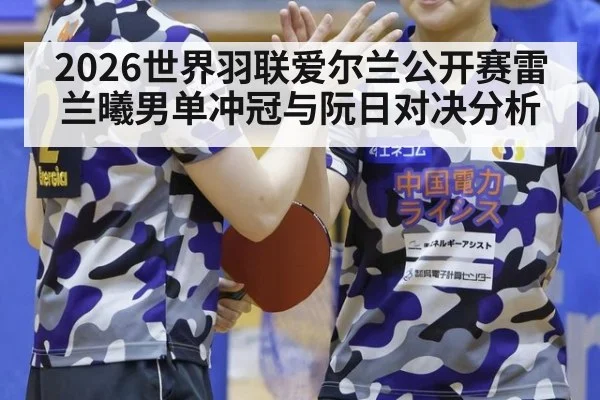 2026世界羽联爱尔兰公开赛雷兰曦男单冲冠与阮日对决分析